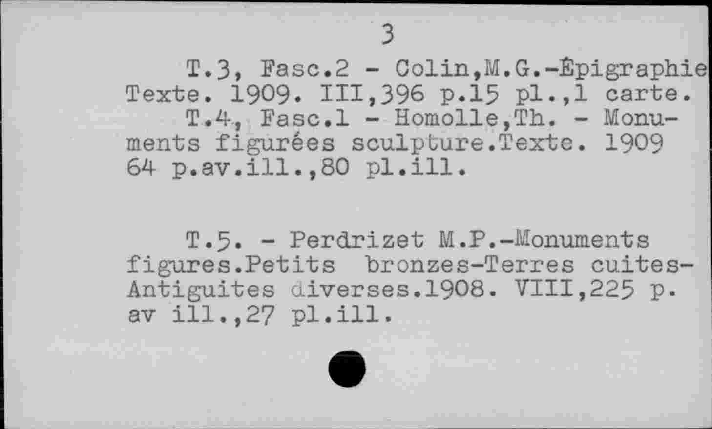 ﻿з
T.З, Fasc.2 - Golin,M.G.-Êpigraphie Texte. 1909» 111,396 p.15 Pl«,l carte.
T.4, Fasc.l - Homolle,Th. - Monuments figurées sculpture.Texte. 1909 64 p.av.ill.,80 pl.ill.
T.5. - Perclrizet M.P.-Monuments figures.Petits bronzes-Terres cuites-Antiguites cliver ses. I9O8. VIII, 225 P* av ill.,27 pl.ill.